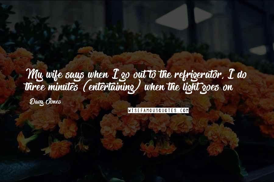 Davy Jones Quotes: My wife says when I go out to the refrigerator, I do three minutes (entertaining) when the light goes on!