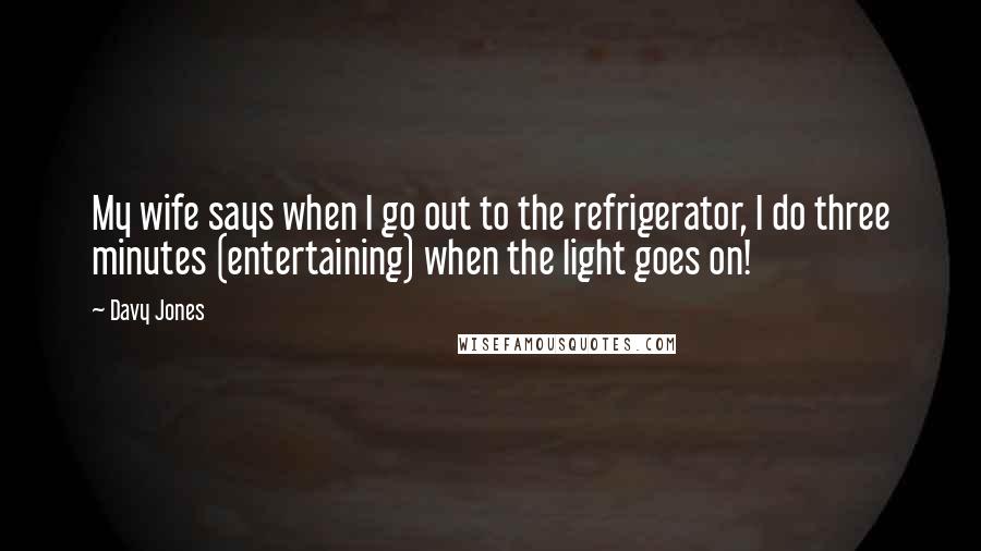 Davy Jones Quotes: My wife says when I go out to the refrigerator, I do three minutes (entertaining) when the light goes on!