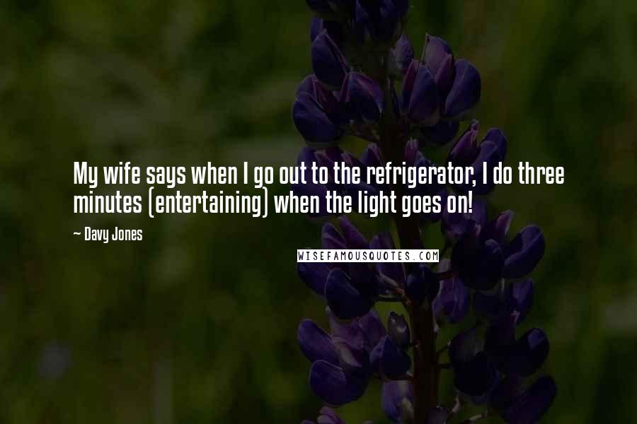 Davy Jones Quotes: My wife says when I go out to the refrigerator, I do three minutes (entertaining) when the light goes on!