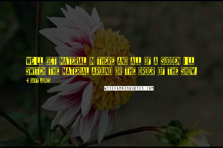 Davy Jones Quotes: We'll get material in there and all of a sudden I'll switch the material around or the order of the show.
