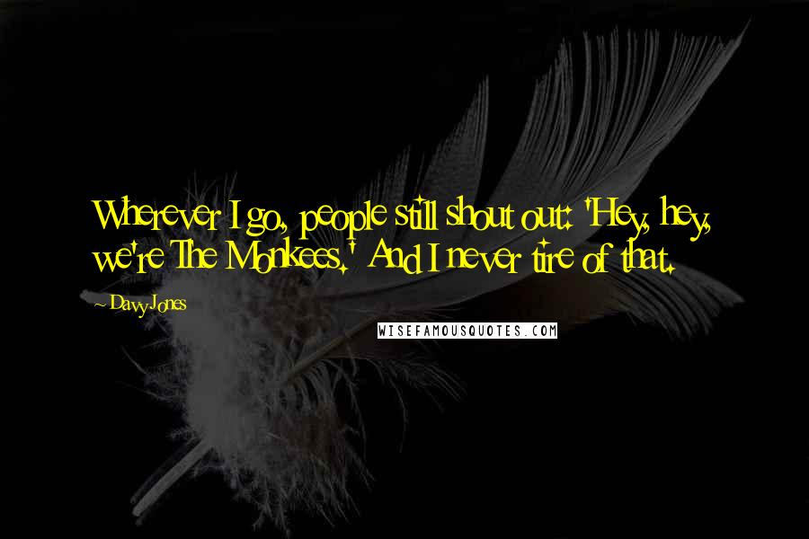 Davy Jones Quotes: Wherever I go, people still shout out: 'Hey, hey, we're The Monkees.' And I never tire of that.