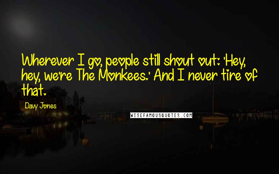 Davy Jones Quotes: Wherever I go, people still shout out: 'Hey, hey, we're The Monkees.' And I never tire of that.