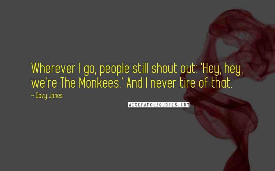 Davy Jones Quotes: Wherever I go, people still shout out: 'Hey, hey, we're The Monkees.' And I never tire of that.