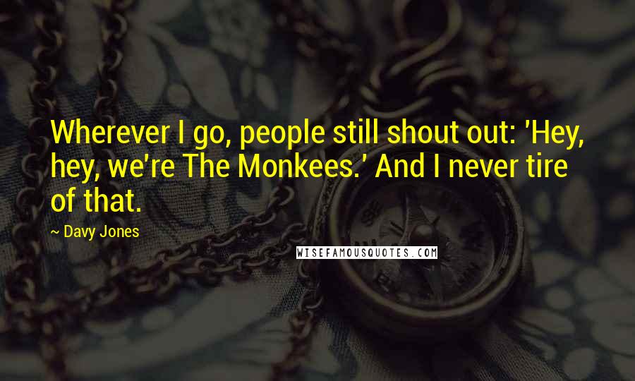 Davy Jones Quotes: Wherever I go, people still shout out: 'Hey, hey, we're The Monkees.' And I never tire of that.