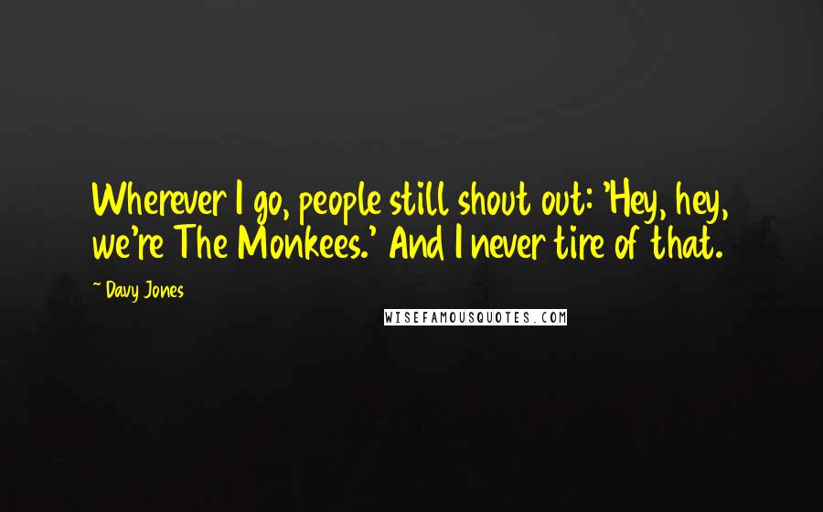 Davy Jones Quotes: Wherever I go, people still shout out: 'Hey, hey, we're The Monkees.' And I never tire of that.