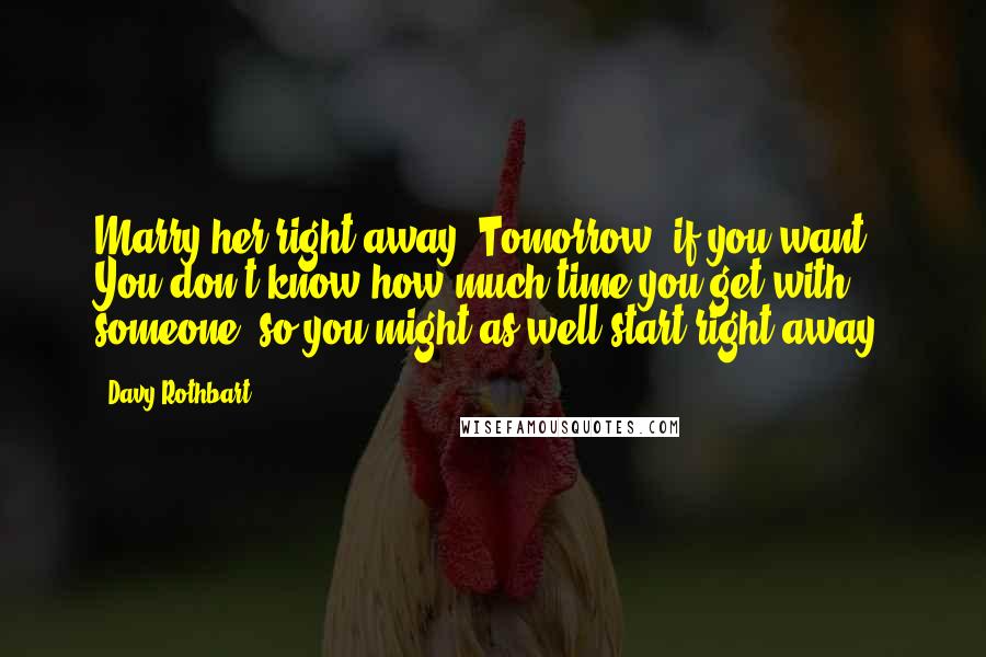 Davy Rothbart Quotes: Marry her right away. Tomorrow, if you want. You don't know how much time you get with someone, so you might as well start right away.