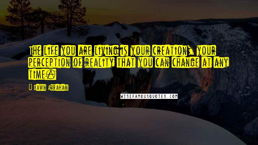 Dawn Abraham Quotes: The life you are living is your creation, your perception of reality that you can change at any time.