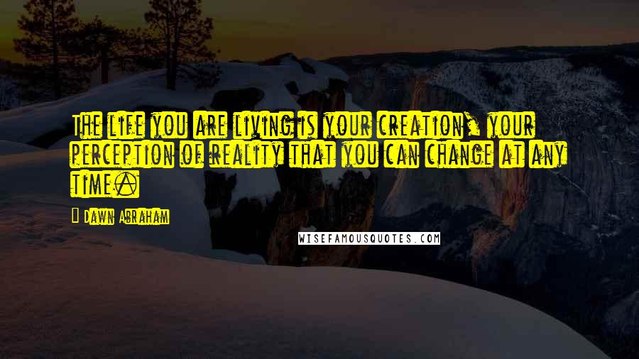 Dawn Abraham Quotes: The life you are living is your creation, your perception of reality that you can change at any time.