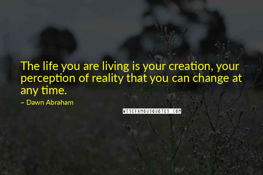 Dawn Abraham Quotes: The life you are living is your creation, your perception of reality that you can change at any time.