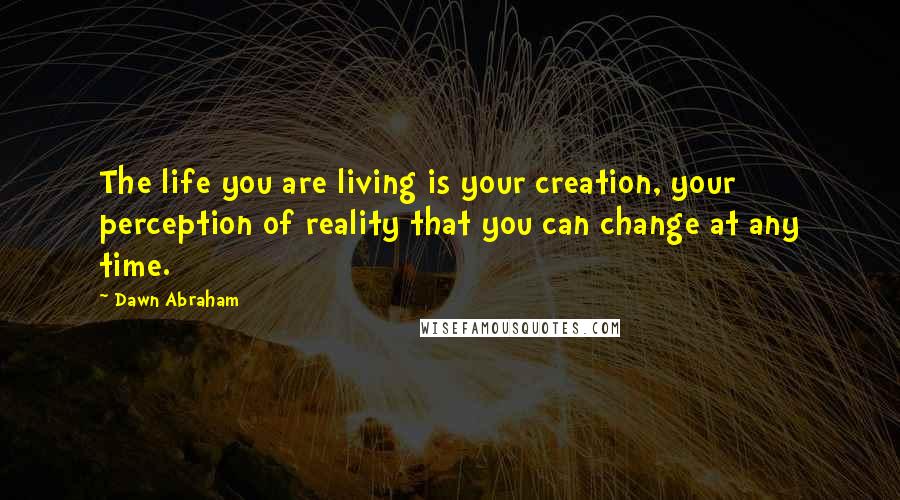 Dawn Abraham Quotes: The life you are living is your creation, your perception of reality that you can change at any time.