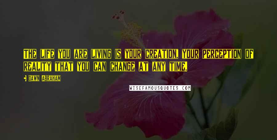 Dawn Abraham Quotes: The life you are living is your creation, your perception of reality that you can change at any time.