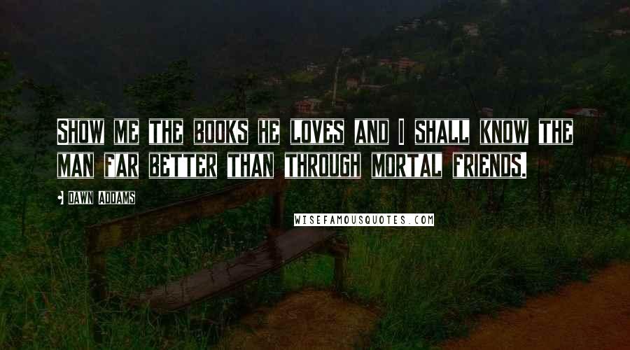 Dawn Addams Quotes: Show me the books he loves and I shall know the man far better than through mortal friends.
