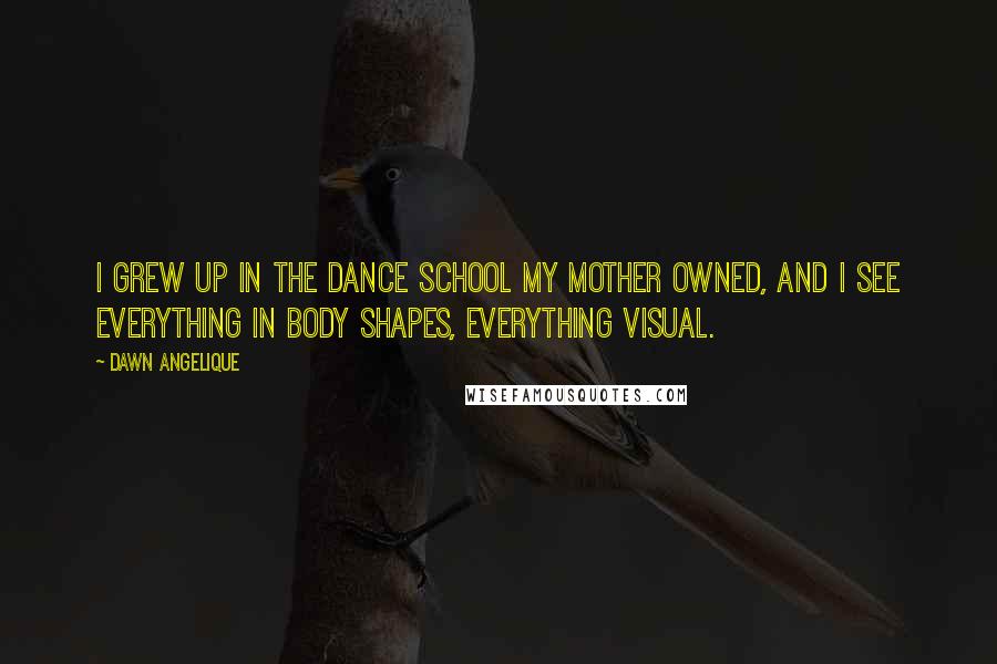 Dawn Angelique Quotes: I grew up in the dance school my mother owned, and I see everything in body shapes, everything visual.