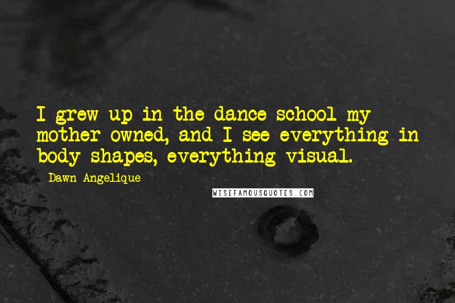 Dawn Angelique Quotes: I grew up in the dance school my mother owned, and I see everything in body shapes, everything visual.