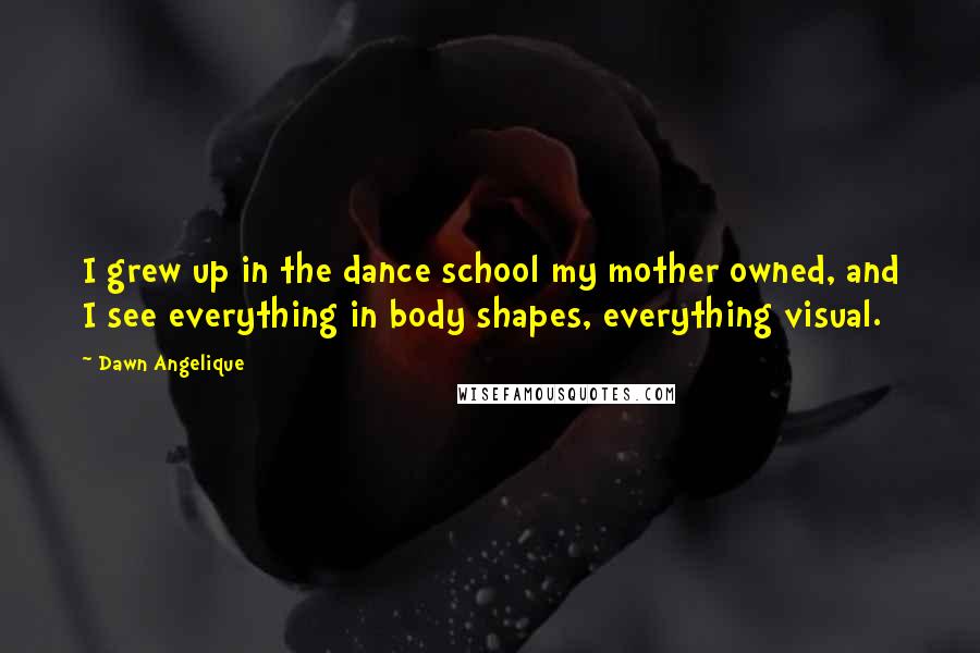 Dawn Angelique Quotes: I grew up in the dance school my mother owned, and I see everything in body shapes, everything visual.