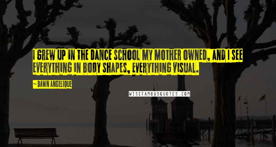 Dawn Angelique Quotes: I grew up in the dance school my mother owned, and I see everything in body shapes, everything visual.
