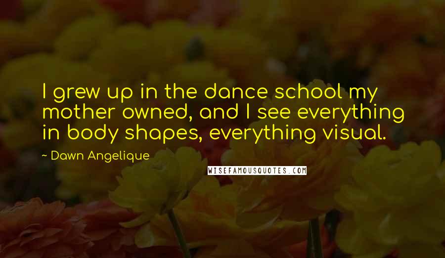 Dawn Angelique Quotes: I grew up in the dance school my mother owned, and I see everything in body shapes, everything visual.