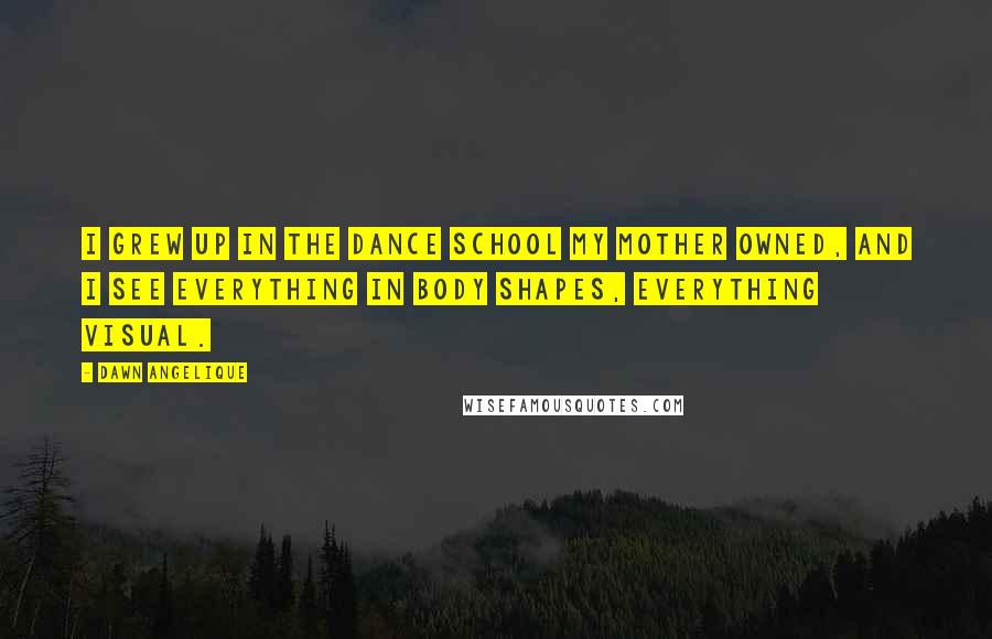 Dawn Angelique Quotes: I grew up in the dance school my mother owned, and I see everything in body shapes, everything visual.