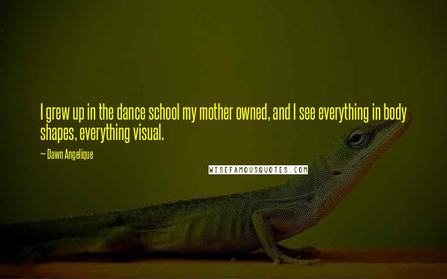 Dawn Angelique Quotes: I grew up in the dance school my mother owned, and I see everything in body shapes, everything visual.