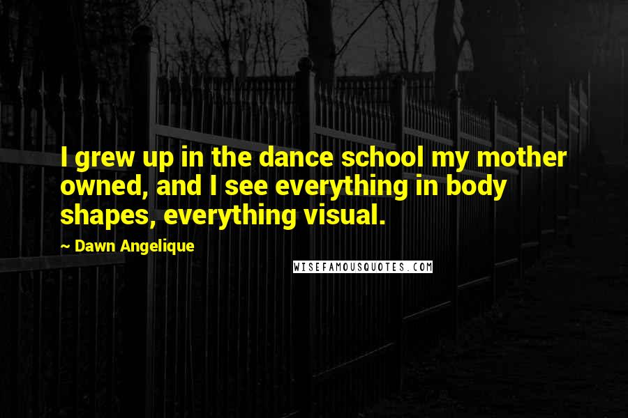 Dawn Angelique Quotes: I grew up in the dance school my mother owned, and I see everything in body shapes, everything visual.