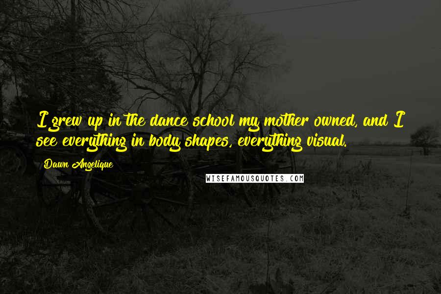 Dawn Angelique Quotes: I grew up in the dance school my mother owned, and I see everything in body shapes, everything visual.