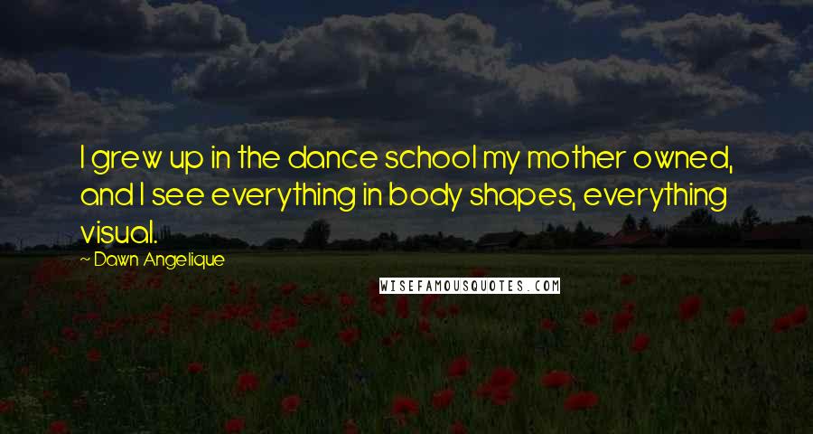 Dawn Angelique Quotes: I grew up in the dance school my mother owned, and I see everything in body shapes, everything visual.