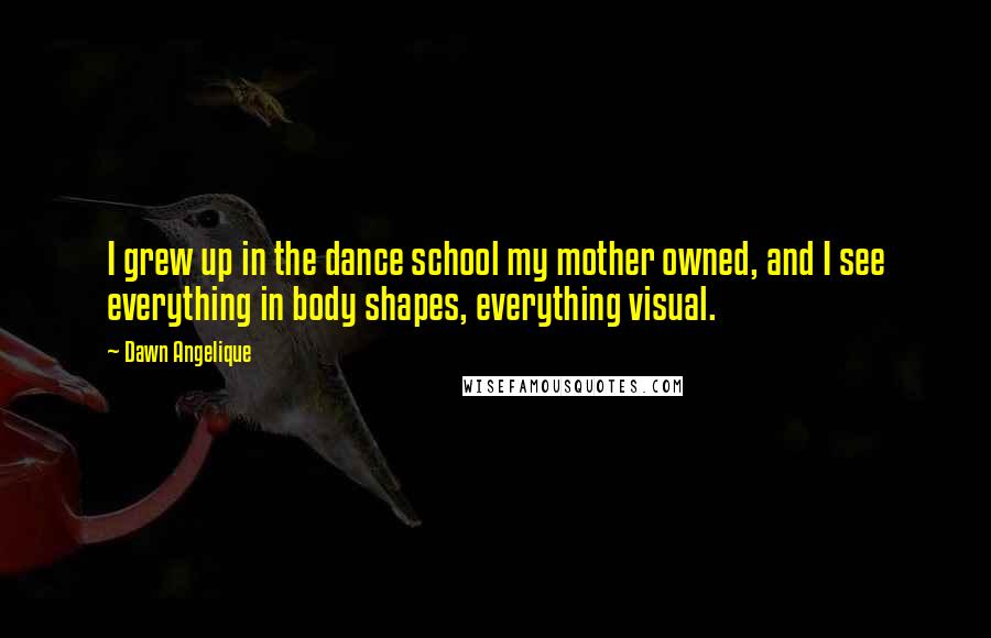 Dawn Angelique Quotes: I grew up in the dance school my mother owned, and I see everything in body shapes, everything visual.