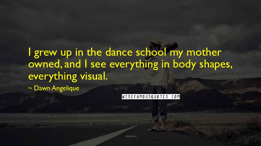 Dawn Angelique Quotes: I grew up in the dance school my mother owned, and I see everything in body shapes, everything visual.