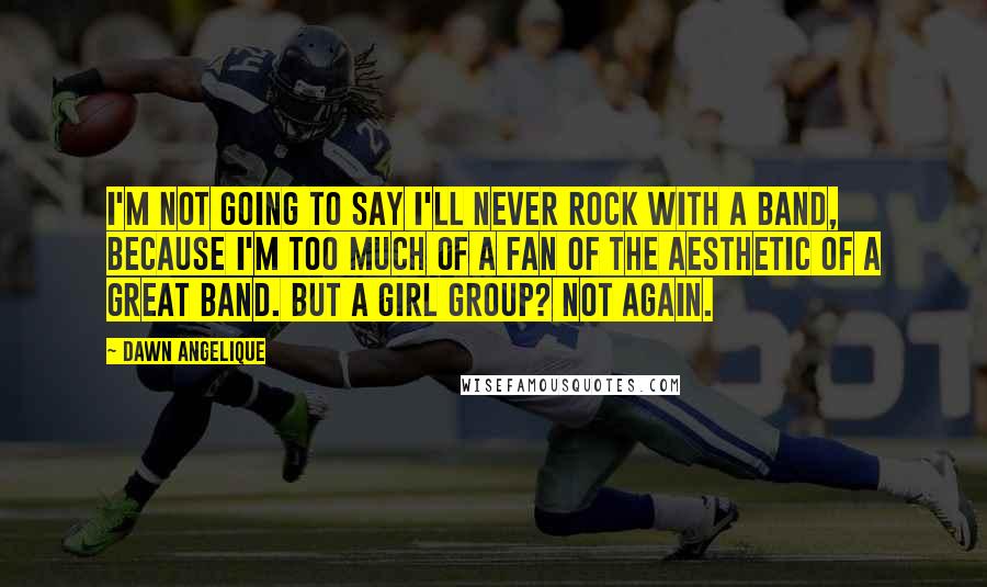 Dawn Angelique Quotes: I'm not going to say I'll never rock with a band, because I'm too much of a fan of the aesthetic of a great band. But a girl group? Not again.