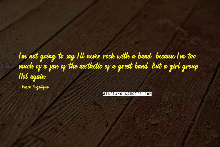 Dawn Angelique Quotes: I'm not going to say I'll never rock with a band, because I'm too much of a fan of the aesthetic of a great band. But a girl group? Not again.