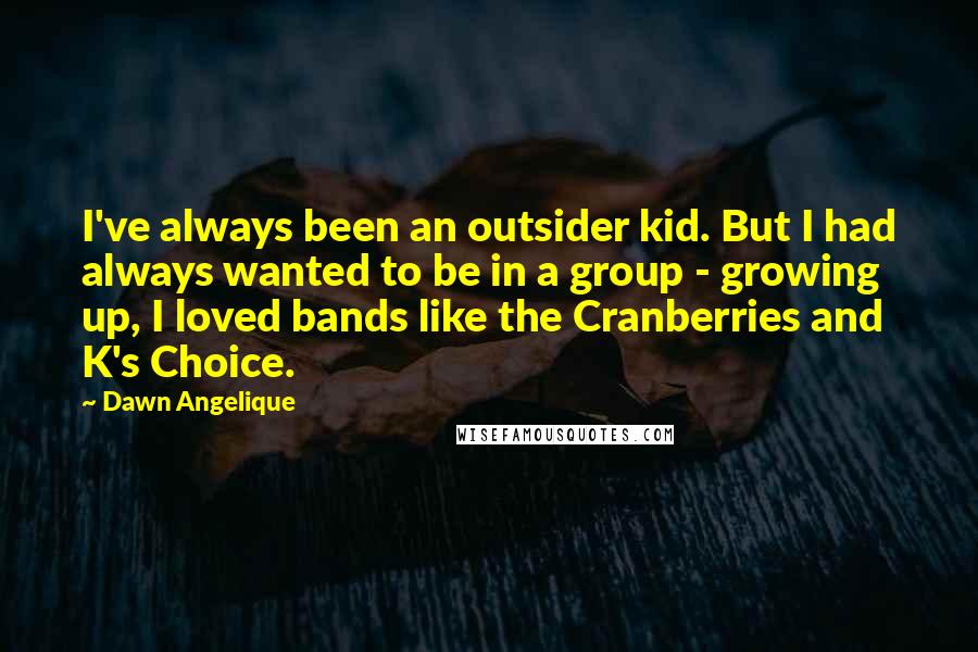 Dawn Angelique Quotes: I've always been an outsider kid. But I had always wanted to be in a group - growing up, I loved bands like the Cranberries and K's Choice.