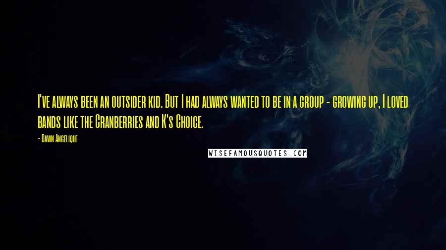 Dawn Angelique Quotes: I've always been an outsider kid. But I had always wanted to be in a group - growing up, I loved bands like the Cranberries and K's Choice.