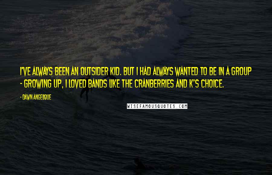 Dawn Angelique Quotes: I've always been an outsider kid. But I had always wanted to be in a group - growing up, I loved bands like the Cranberries and K's Choice.