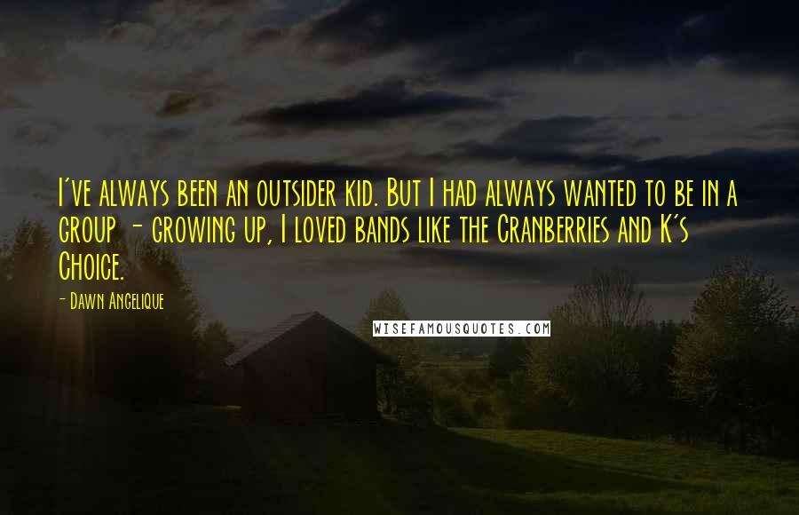 Dawn Angelique Quotes: I've always been an outsider kid. But I had always wanted to be in a group - growing up, I loved bands like the Cranberries and K's Choice.