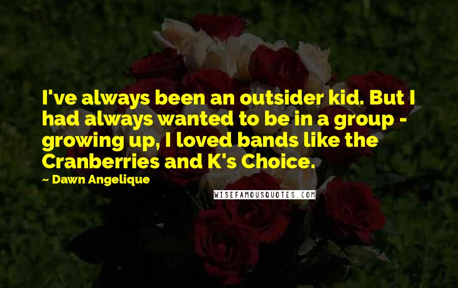 Dawn Angelique Quotes: I've always been an outsider kid. But I had always wanted to be in a group - growing up, I loved bands like the Cranberries and K's Choice.