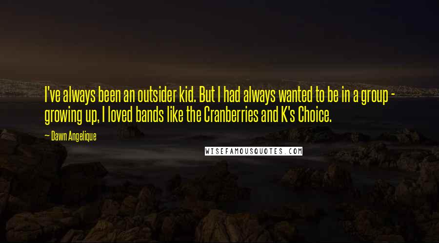 Dawn Angelique Quotes: I've always been an outsider kid. But I had always wanted to be in a group - growing up, I loved bands like the Cranberries and K's Choice.