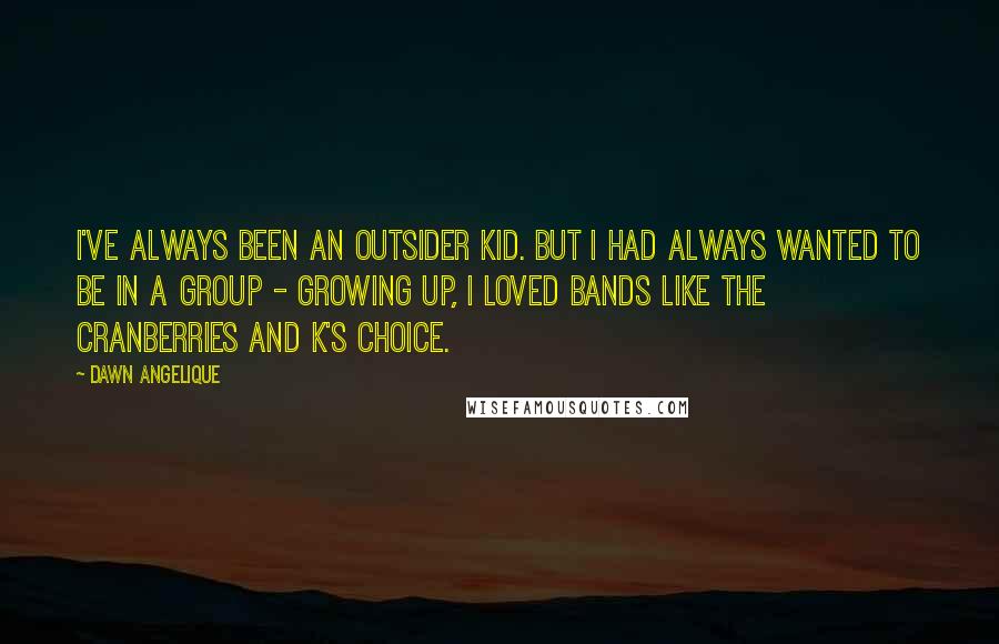 Dawn Angelique Quotes: I've always been an outsider kid. But I had always wanted to be in a group - growing up, I loved bands like the Cranberries and K's Choice.