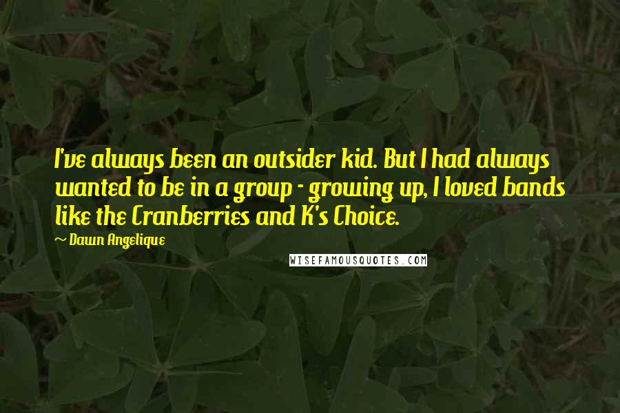 Dawn Angelique Quotes: I've always been an outsider kid. But I had always wanted to be in a group - growing up, I loved bands like the Cranberries and K's Choice.