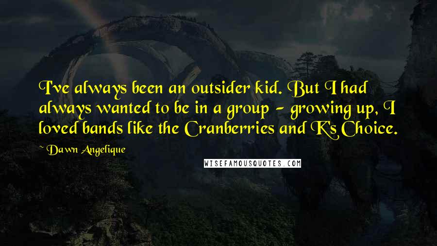 Dawn Angelique Quotes: I've always been an outsider kid. But I had always wanted to be in a group - growing up, I loved bands like the Cranberries and K's Choice.
