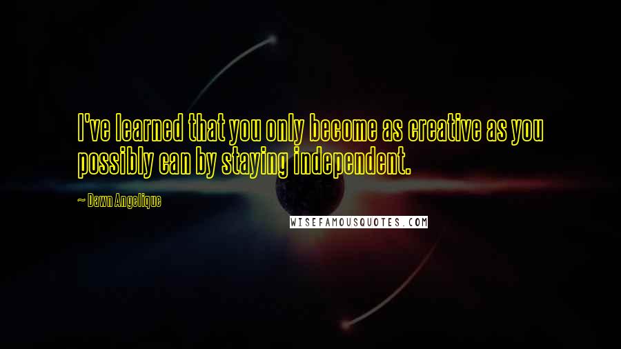 Dawn Angelique Quotes: I've learned that you only become as creative as you possibly can by staying independent.