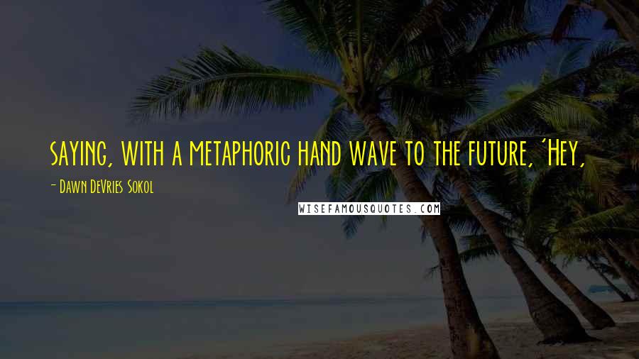 Dawn DeVries Sokol Quotes: saying, with a metaphoric hand wave to the future, 'Hey,