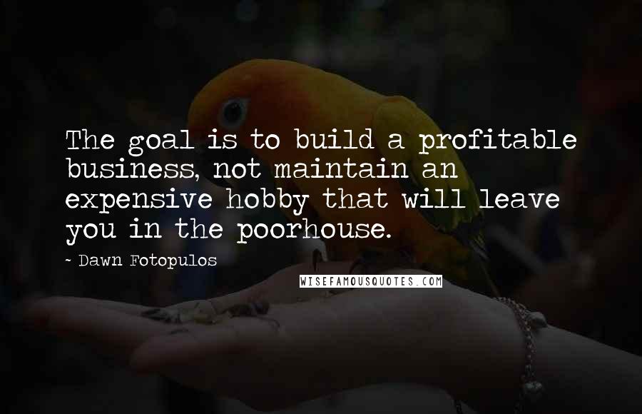 Dawn Fotopulos Quotes: The goal is to build a profitable business, not maintain an expensive hobby that will leave you in the poorhouse.