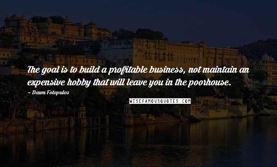 Dawn Fotopulos Quotes: The goal is to build a profitable business, not maintain an expensive hobby that will leave you in the poorhouse.