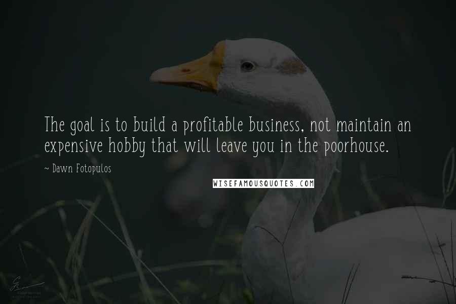 Dawn Fotopulos Quotes: The goal is to build a profitable business, not maintain an expensive hobby that will leave you in the poorhouse.