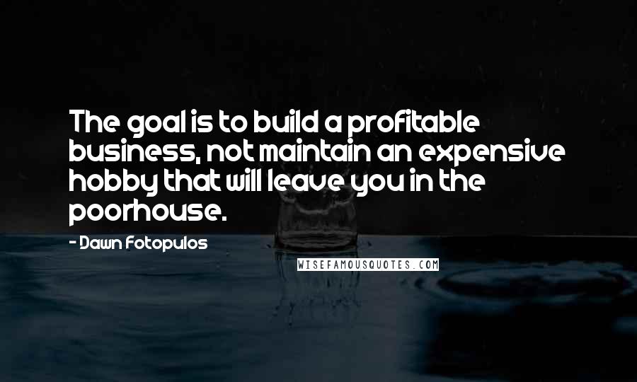 Dawn Fotopulos Quotes: The goal is to build a profitable business, not maintain an expensive hobby that will leave you in the poorhouse.