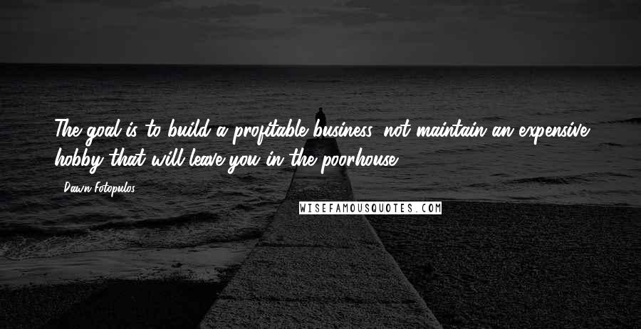 Dawn Fotopulos Quotes: The goal is to build a profitable business, not maintain an expensive hobby that will leave you in the poorhouse.