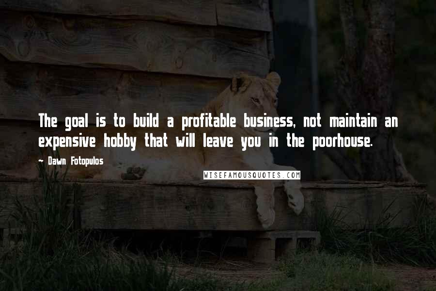 Dawn Fotopulos Quotes: The goal is to build a profitable business, not maintain an expensive hobby that will leave you in the poorhouse.