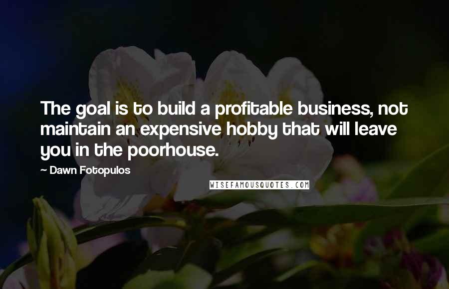 Dawn Fotopulos Quotes: The goal is to build a profitable business, not maintain an expensive hobby that will leave you in the poorhouse.
