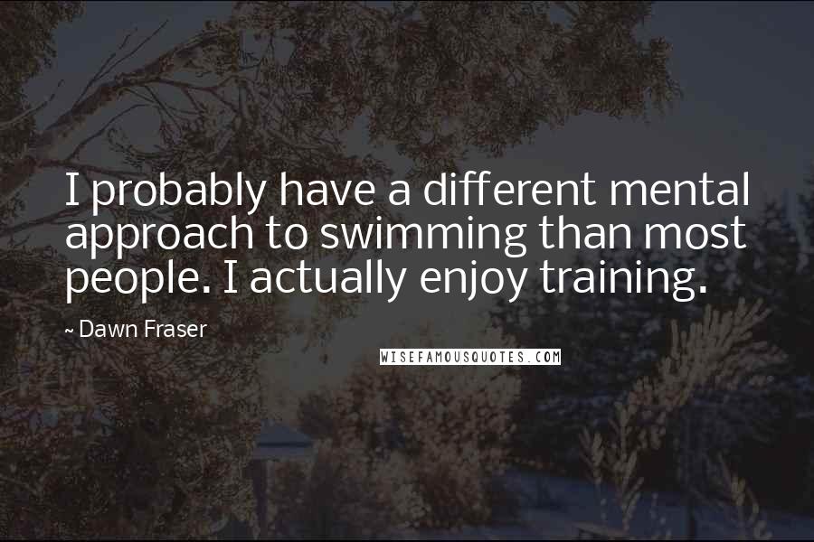 Dawn Fraser Quotes: I probably have a different mental approach to swimming than most people. I actually enjoy training.