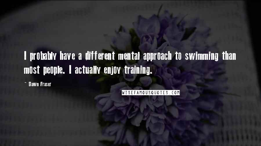 Dawn Fraser Quotes: I probably have a different mental approach to swimming than most people. I actually enjoy training.